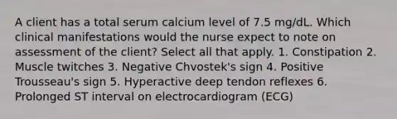 A client has a total serum calcium level of 7.5 mg/dL. Which clinical manifestations would the nurse expect to note on assessment of the client? Select all that apply. 1. Constipation 2. Muscle twitches 3. Negative Chvostek's sign 4. Positive Trousseau's sign 5. Hyperactive deep tendon reflexes 6. Prolonged ST interval on electrocardiogram (ECG)