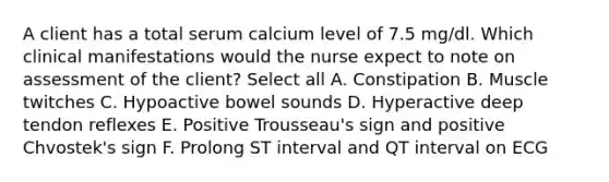 A client has a total serum calcium level of 7.5 mg/dl. Which clinical manifestations would the nurse expect to note on assessment of the client? Select all A. Constipation B. Muscle twitches C. Hypoactive bowel sounds D. Hyperactive deep tendon reflexes E. Positive Trousseau's sign and positive Chvostek's sign F. Prolong ST interval and QT interval on ECG