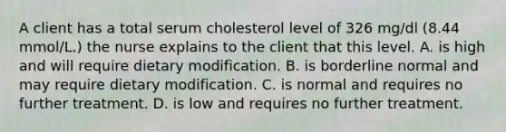 A client has a total serum cholesterol level of 326 mg/dl (8.44 mmol/L.) the nurse explains to the client that this level. A. is high and will require dietary modification. B. is borderline normal and may require dietary modification. C. is normal and requires no further treatment. D. is low and requires no further treatment.