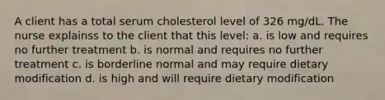 A client has a total serum cholesterol level of 326 mg/dL. The nurse explainss to the client that this level: a. is low and requires no further treatment b. is normal and requires no further treatment c. is borderline normal and may require dietary modification d. is high and will require dietary modification