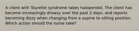 A client with Tourette syndrome takes haloperidol. The client has become increasingly drowsy over the past 2 days, and reports becoming dizzy when changing from a supine to sitting position. Which action should the nurse take?