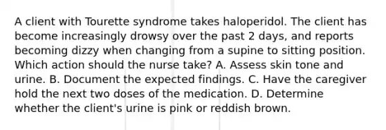 A client with Tourette syndrome takes haloperidol. The client has become increasingly drowsy over the past 2 days, and reports becoming dizzy when changing from a supine to sitting position. Which action should the nurse take? A. Assess skin tone and urine. B. Document the expected findings. C. Have the caregiver hold the next two doses of the medication. D. Determine whether the client's urine is pink or reddish brown.