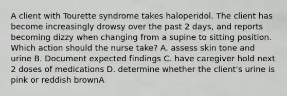 A client with Tourette syndrome takes haloperidol. The client has become increasingly drowsy over the past 2 days, and reports becoming dizzy when changing from a supine to sitting position. Which action should the nurse take? A. assess skin tone and urine B. Document expected findings C. have caregiver hold next 2 doses of medications D. determine whether the client's urine is pink or reddish brownA