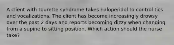 A client with Tourette syndrome takes haloperidol to control tics and vocalizations. The client has become increasingly drowsy over the past 2 days and reports becoming dizzy when changing from a supine to sitting position. Which action should the nurse take?