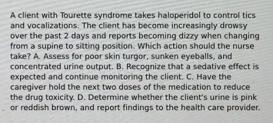 A client with Tourette syndrome takes haloperidol to control tics and vocalizations. The client has become increasingly drowsy over the past 2 days and reports becoming dizzy when changing from a supine to sitting position. Which action should the nurse take? A. Assess for poor skin turgor, sunken eyeballs, and concentrated urine output. B. Recognize that a sedative effect is expected and continue monitoring the client. C. Have the caregiver hold the next two doses of the medication to reduce the drug toxicity. D. Determine whether the client's urine is pink or reddish brown, and report findings to the health care provider.