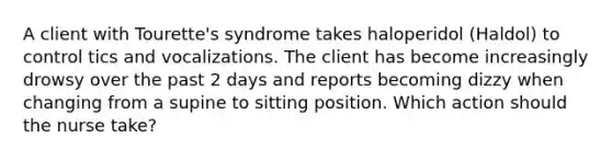 A client with Tourette's syndrome takes haloperidol (Haldol) to control tics and vocalizations. The client has become increasingly drowsy over the past 2 days and reports becoming dizzy when changing from a supine to sitting position. Which action should the nurse take?