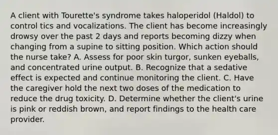 A client with Tourette's syndrome takes haloperidol (Haldol) to control tics and vocalizations. The client has become increasingly drowsy over the past 2 days and reports becoming dizzy when changing from a supine to sitting position. Which action should the nurse take? A. Assess for poor skin turgor, sunken eyeballs, and concentrated urine output. B. Recognize that a sedative effect is expected and continue monitoring the client. C. Have the caregiver hold the next two doses of the medication to reduce the drug toxicity. D. Determine whether the client's urine is pink or reddish brown, and report findings to the health care provider.