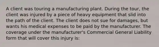 A client was touring a manufacturing plant. During the tour, the client was injured by a piece of heavy equipment that slid into the path of the client. The client does not sue for damages, but wants his medical expenses to be paid by the manufacturer. The coverage under the manufacturer's Commercial General Liability form that will cover this injury is: