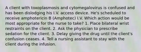 A client with toxoplasmosis and cytomegalovirus is confused and has been dislodging his I.V. access device. He's scheduled to receive amphotericin B (Amphotec) I.V. Which action would be most appropriate for the nurse to take? 1. Place bilateral wrist restraints on the client. 2. Ask the physician to prescribe sedation for the client. 3. Delay giving the drug until the client's confusion ceases. 4. Tell a nursing assistant to stay with the client during the infusion.