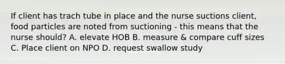 If client has trach tube in place and the nurse suctions client, food particles are noted from suctioning - this means that the nurse should? A. elevate HOB B. measure & compare cuff sizes C. Place client on NPO D. request swallow study