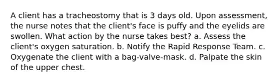 A client has a tracheostomy that is 3 days old. Upon assessment, the nurse notes that the client's face is puffy and the eyelids are swollen. What action by the nurse takes best? a. Assess the client's oxygen saturation. b. Notify the Rapid Response Team. c. Oxygenate the client with a bag-valve-mask. d. Palpate the skin of the upper chest.