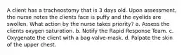 A client has a tracheostomy that is 3 days old. Upon assessment, the nurse notes the clients face is puffy and the eyelids are swollen. What action by the nurse takes priority? a. Assess the clients oxygen saturation. b. Notify the Rapid Response Team. c. Oxygenate the client with a bag-valve-mask. d. Palpate the skin of the upper chest.