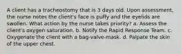 A client has a tracheostomy that is 3 days old. Upon assessment, the nurse notes the client's face is puffy and the eyelids are swollen. What action by the nurse takes priority? a. Assess the client's oxygen saturation. b. Notify the Rapid Response Team. c. Oxygenate the client with a bag-valve-mask. d. Palpate the skin of the upper chest.