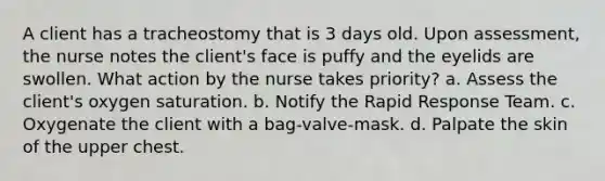 A client has a tracheostomy that is 3 days old. Upon assessment, the nurse notes the client's face is puffy and the eyelids are swollen. What action by the nurse takes priority? a. Assess the client's oxygen saturation. b. Notify the Rapid Response Team. c. Oxygenate the client with a bag-valve-mask. d. Palpate the skin of the upper chest.