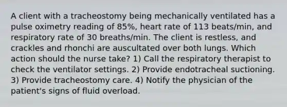 A client with a tracheostomy being mechanically ventilated has a pulse oximetry reading of 85%, heart rate of 113 beats/min, and respiratory rate of 30 breaths/min. The client is restless, and crackles and rhonchi are auscultated over both lungs. Which action should the nurse take? 1) Call the respiratory therapist to check the ventilator settings. 2) Provide endotracheal suctioning. 3) Provide tracheostomy care. 4) Notify the physician of the patient's signs of fluid overload.