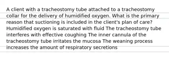 A client with a tracheostomy tube attached to a tracheostomy collar for the delivery of humidified oxygen. What is the primary reason that suctioning is included in the client's plan of care? Humidified oxygen is saturated with fluid The tracheostomy tube interferes with effective coughing The inner cannula of the tracheostomy tube irritates the mucosa The weaning process increases the amount of respiratory secretions