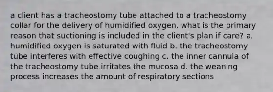 a client has a tracheostomy tube attached to a tracheostomy collar for the delivery of humidified oxygen. what is the primary reason that suctioning is included in the client's plan if care? a. humidified oxygen is saturated with fluid b. the tracheostomy tube interferes with effective coughing c. the inner cannula of the tracheostomy tube irritates the mucosa d. the weaning process increases the amount of respiratory sections