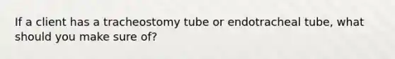 If a client has a tracheostomy tube or endotracheal tube, what should you make sure of?