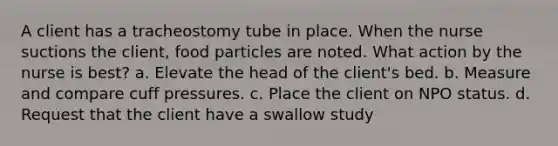 A client has a tracheostomy tube in place. When the nurse suctions the client, food particles are noted. What action by the nurse is best? a. Elevate the head of the client's bed. b. Measure and compare cuff pressures. c. Place the client on NPO status. d. Request that the client have a swallow study