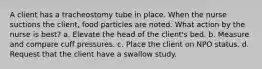 A client has a tracheostomy tube in place. When the nurse suctions the client, food particles are noted. What action by the nurse is best? a. Elevate the head of the client's bed. b. Measure and compare cuff pressures. c. Place the client on NPO status. d. Request that the client have a swallow study.