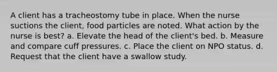 A client has a tracheostomy tube in place. When the nurse suctions the client, food particles are noted. What action by the nurse is best? a. Elevate the head of the client's bed. b. Measure and compare cuff pressures. c. Place the client on NPO status. d. Request that the client have a swallow study.