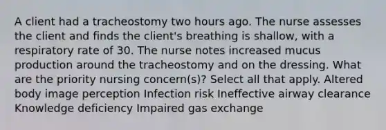 A client had a tracheostomy two hours ago. The nurse assesses the client and finds the client's breathing is shallow, with a respiratory rate of 30. The nurse notes increased mucus production around the tracheostomy and on the dressing. What are the priority nursing concern(s)? Select all that apply. Altered body image perception Infection risk Ineffective airway clearance Knowledge deficiency Impaired gas exchange