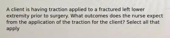 A client is having traction applied to a fractured left lower extremity prior to surgery. What outcomes does the nurse expect from the application of the traction for the client? Select all that apply