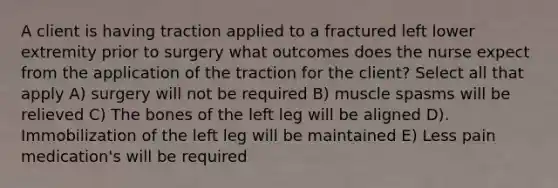 A client is having traction applied to a fractured left lower extremity prior to surgery what outcomes does the nurse expect from the application of the traction for the client? Select all that apply A) surgery will not be required B) muscle spasms will be relieved C) The bones of the left leg will be aligned D). Immobilization of the left leg will be maintained E) Less pain medication's will be required