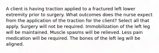 A client is having traction applied to a fractured left lower extremity prior to surgery. What outcomes does the nurse expect from the application of the traction for the client? Select all that apply. Surgery will not be required. Immobilization of the left leg will be maintained. Muscle spasms will be relieved. Less pain medication will be required. The bones of the left leg will be aligned.