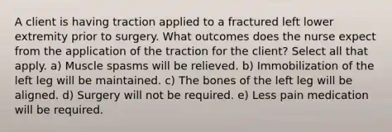 A client is having traction applied to a fractured left lower extremity prior to surgery. What outcomes does the nurse expect from the application of the traction for the client? Select all that apply. a) Muscle spasms will be relieved. b) Immobilization of the left leg will be maintained. c) The bones of the left leg will be aligned. d) Surgery will not be required. e) Less pain medication will be required.