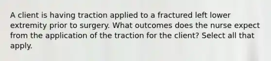 A client is having traction applied to a fractured left lower extremity prior to surgery. What outcomes does the nurse expect from the application of the traction for the client? Select all that apply.