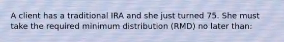 A client has a traditional IRA and she just turned 75. She must take the required minimum distribution (RMD) no later than: