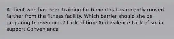 A client who has been training for 6 months has recently moved farther from the fitness facility. Which barrier should she be preparing to overcome? Lack of time Ambivalence Lack of social support Convenience