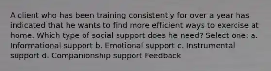 A client who has been training consistently for over a year has indicated that he wants to find more efficient ways to exercise at home. Which type of social support does he need? Select one: a. Informational support b. Emotional support c. Instrumental support d. Companionship support Feedback