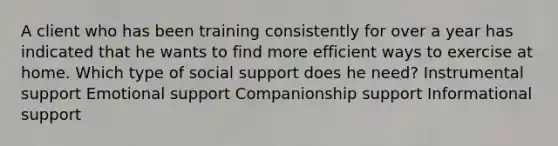 A client who has been training consistently for over a year has indicated that he wants to find more efficient ways to exercise at home. Which type of social support does he need? Instrumental support Emotional support Companionship support Informational support