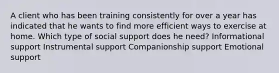 A client who has been training consistently for over a year has indicated that he wants to find more efficient ways to exercise at home. Which type of social support does he need? Informational support Instrumental support Companionship support Emotional support