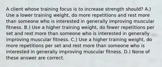 A client whose training focus is to increase strength should? A.) Use a lower training weight, do more repetitions and rest more than someone who is interested in generally improving muscular fitness. B.) Use a higher training weight, do fewer repetitions per set and rest more than someone who is interested in generally improving muscular fitness. C.) Use a higher training weight, do more repetitions per set and rest more than someone who is interested in generally improving muscular fitness. D.) None of these answer are correct.