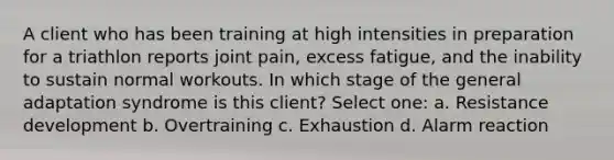 A client who has been training at high intensities in preparation for a triathlon reports joint pain, excess fatigue, and the inability to sustain normal workouts. In which stage of the general adaptation syndrome is this client? Select one: a. Resistance development b. Overtraining c. Exhaustion d. Alarm reaction