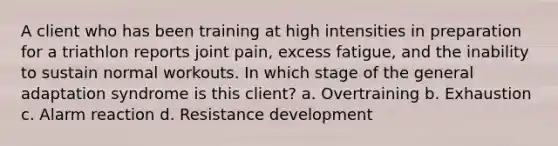 A client who has been training at high intensities in preparation for a triathlon reports joint pain, excess fatigue, and the inability to sustain normal workouts. In which stage of the general adaptation syndrome is this client? a. Overtraining b. Exhaustion c. Alarm reaction d. Resistance development