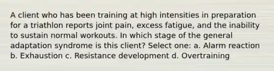 A client who has been training at high intensities in preparation for a triathlon reports joint pain, excess fatigue, and the inability to sustain normal workouts. In which stage of the general adaptation syndrome is this client? Select one: a. Alarm reaction b. Exhaustion c. Resistance development d. Overtraining