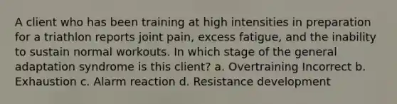 A client who has been training at high intensities in preparation for a triathlon reports joint pain, excess fatigue, and the inability to sustain normal workouts. In which stage of the general adaptation syndrome is this client? a. Overtraining Incorrect b. Exhaustion c. Alarm reaction d. Resistance development