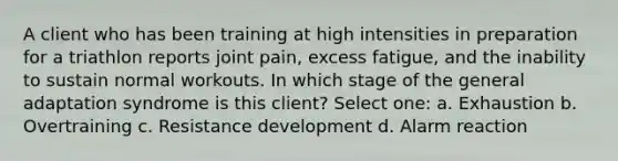 A client who has been training at high intensities in preparation for a triathlon reports joint pain, excess fatigue, and the inability to sustain normal workouts. In which stage of the general adaptation syndrome is this client? Select one: a. Exhaustion b. Overtraining c. Resistance development d. Alarm reaction