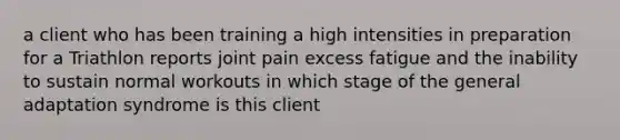 a client who has been training a high intensities in preparation for a Triathlon reports joint pain excess fatigue and the inability to sustain normal workouts in which stage of the general adaptation syndrome is this client