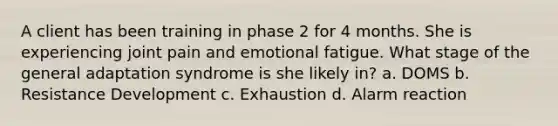 A client has been training in phase 2 for 4 months. She is experiencing joint pain and emotional fatigue. What stage of the general adaptation syndrome is she likely in? a. DOMS b. Resistance Development c. Exhaustion d. Alarm reaction