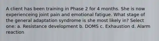 A client has been training in Phase 2 for 4 months. She is now experienceing joint pain and emotional fatigue. What stage of the general adaptation syndrome is she most likely in? Select one: a. Resistance development b. DOMS c. Exhaustion d. Alarm reaction