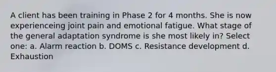 A client has been training in Phase 2 for 4 months. She is now experienceing joint pain and emotional fatigue. What stage of the general adaptation syndrome is she most likely in? Select one: a. Alarm reaction b. DOMS c. Resistance development d. Exhaustion