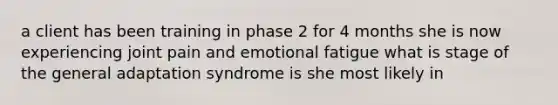 a client has been training in phase 2 for 4 months she is now experiencing joint pain and emotional fatigue what is stage of the general adaptation syndrome is she most likely in