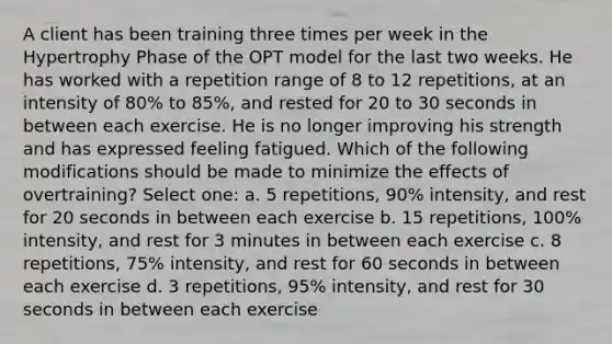 A client has been training three times per week in the Hypertrophy Phase of the OPT model for the last two weeks. He has worked with a repetition range of 8 to 12 repetitions, at an intensity of 80% to 85%, and rested for 20 to 30 seconds in between each exercise. He is no longer improving his strength and has expressed feeling fatigued. Which of the following modifications should be made to minimize the effects of overtraining? Select one: a. 5 repetitions, 90% intensity, and rest for 20 seconds in between each exercise b. 15 repetitions, 100% intensity, and rest for 3 minutes in between each exercise c. 8 repetitions, 75% intensity, and rest for 60 seconds in between each exercise d. 3 repetitions, 95% intensity, and rest for 30 seconds in between each exercise