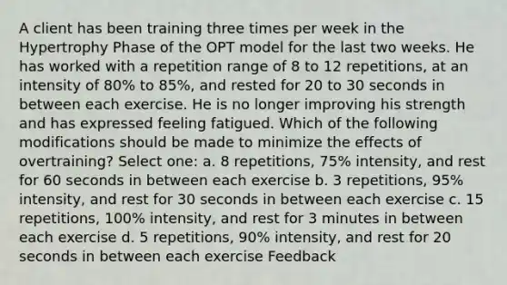 A client has been training three times per week in the Hypertrophy Phase of the OPT model for the last two weeks. He has worked with a repetition range of 8 to 12 repetitions, at an intensity of 80% to 85%, and rested for 20 to 30 seconds in between each exercise. He is no longer improving his strength and has expressed feeling fatigued. Which of the following modifications should be made to minimize the effects of overtraining? Select one: a. 8 repetitions, 75% intensity, and rest for 60 seconds in between each exercise b. 3 repetitions, 95% intensity, and rest for 30 seconds in between each exercise c. 15 repetitions, 100% intensity, and rest for 3 minutes in between each exercise d. 5 repetitions, 90% intensity, and rest for 20 seconds in between each exercise Feedback