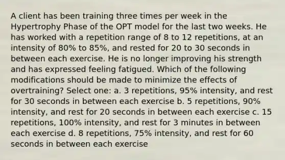 A client has been training three times per week in the Hypertrophy Phase of the OPT model for the last two weeks. He has worked with a repetition range of 8 to 12 repetitions, at an intensity of 80% to 85%, and rested for 20 to 30 seconds in between each exercise. He is no longer improving his strength and has expressed feeling fatigued. Which of the following modifications should be made to minimize the effects of overtraining? Select one: a. 3 repetitions, 95% intensity, and rest for 30 seconds in between each exercise b. 5 repetitions, 90% intensity, and rest for 20 seconds in between each exercise c. 15 repetitions, 100% intensity, and rest for 3 minutes in between each exercise d. 8 repetitions, 75% intensity, and rest for 60 seconds in between each exercise